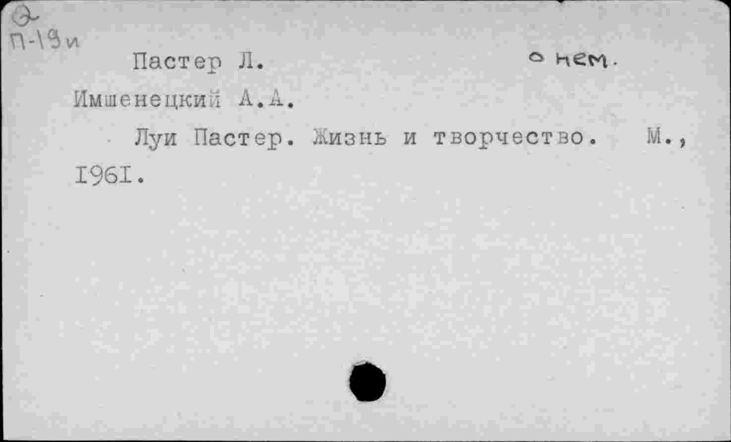 ﻿Пастер Л.	° нем.
Имшенецкии А.А.
Луи Пастер. Жизнь и творчество. 1961.